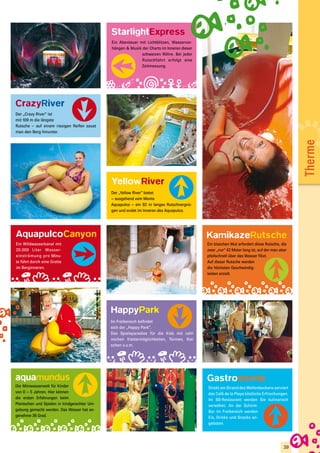 StarlightExpress
                                              Ein Abenteuer mit Lichtblitzen, Wasservor-
                                              hängen & Musik der Charts im Inneren dieser
                                                             schwarzen Röhre. Bei jeder
                                                             Rutschfahrt erfolgt eine
                                                             Zeitmessung.




CrazyRiver
Der „Crazy River“ ist
mit 109 m die längste
Rutsche – auf einem riesigen Reifen saust
man den Berg hinunter.




                                                                                                                                             Therme
                                              YellowRiver
                                              Der „Yellow River“ bietet
                                              – ausgehend vom Monte
                                              Aquapulco – ein 92 m langes Rutschvergnü-
                                              gen und endet im Inneren des Aquapulco.




AquapulcoCanyon                                                                             KamikazeRutsche
Ein Wildwasserkanal mit                                                                     Ein bisschen Mut erfordert diese Rutsche, die
20.000 Liter Wasser-                                                                        zwar „nur“ 42 Meter lang ist, auf der man aber
einströmung pro Minu-                                                                       pfeilschnell über das Wasser flitzt.
te führt durch eine Grotte                                                                  Auf dieser Rutsche werden
im Berginneren.                                                                             die höchsten Geschwindig-
                                                                                            keiten erzielt.




                                              HappyPark
                                              Im Freibereich befindet
                                              sich der „Happy Park“.
                                              Das Spieleparadies für die Kids mit zahl-
                                              reichen Klettermöglichkeiten, Türmen, Rut-
                                              schen u.v.m.




aquamundus                                                                                  Gastronomie
Die Miniwasserwelt für Kinder                                                               Direkt am Strand des Wellenbeckens serviert
von 0 – 5 Jahren. Hier können                                                               das Café de la Playa köstliche Erfrischungen.
die ersten Erfahrungen beim                                                                 Im SB-Restaurant werden Sie kulinarisch
Plantschen und Spielen in kindgerechter Um-                                                 verwöhnt. An der Schirm-
gebung gemacht werden. Das Wasser hat an-                                                   Bar im Freibereich werden
genehme 36 Grad.                                                                            Eis, Drinks und Snacks an-
                                                                                            geboten.




                                                                                                                                        39
 