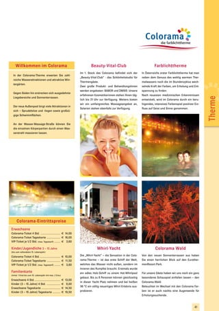Willkommen im Colorama                                                   Beauty-Vital-Club                                  Farblichttherme
                                                                    Im 1. Stock des Colorama befindet sich der        In Österreichs erster Farblichttherme hat man
  In der Colorama-Therme erwarten Sie zahl-
                                                                    „Beauty-Vital-Club“ - das Schönheitstudio für     neben dem Genuss des wohlig warmen Ther-
  reiche Wasserattraktionen und attraktive Win-
                                                                    Thermengäste.                                     malwassers noch die im Stundenzyklus wech-
  tergärten.
                                                                    Zwei große Produkt- und Behandlungslinien         selnde Kraft der Farben, um Erholung und Ent-
                                                                    werden angeboten: BABOR und DMS®. Unsere          spannung zu finden.
  Gegen Süden hin erstrecken sich ausgedehnte
                                                                    erfahrenen Kosmetikerinnen stehen Ihnen täg-      Nach neuesten medizinischen Erkenntnissen




                                                                                                                                                                        Therme
  Liegebereiche und Sonnenterrassen.
                                                                    lich bis 21 Uhr zur Verfügung. Weiters bieten     entwickelt, wird im Colorama durch ein beru-
                                                                    wir ein umfangreiches Massageangebot an,          higendes, intensives Farbenspiel positiver Ein-
  Der neue Außenpool birgt viele Attraktionen in
                                                                    Solarien stehen ebenfalls zur Verfügung.          fluss auf Geist und Sinne genommen.
  sich – Sprudelsitze und -liegen sowie großzü-
  gige Schwimmflächen.


  An der Wasser-Massage-Straße können Sie
  die einzelnen Körperpartien durch einen Was-
  serstrahl massieren lassen.




     Colorama-Eintrittspreise
Erwachsene
Colorama-Ticket 4 Std. .......................... € 14,00
Colorama-Ticket Tageskarte .................. € 16,00
VIP-Ticket je 1/2 Std. (max. Tagestarif) ........ € 3,60

Kinder/Jugendliche 3 – 15 Jahre                                                  Whirl-Yacht                                     Colorama Wald
(bis zum vollendeten 15. Lebensjahr)

Colorama-Ticket 4 Std. ........................... € 10,00          Die „Whirl-Yacht“ – die Sensation in der Colo-    Von den neuen Sonnenterrassen aus haben
Colorama-Ticket Tageskarte .................. € 11,50               rama-Therme – ist das erste Schiff der Welt,      Sie einen herrlichen Blick auf den Eurother-
VIP-Ticket je 1/2 Std. (max. Tagestarif) ........ € 3,60            welches das Wasser nicht außen, sondern im        menResort-Park.
                                                                    Inneren des Rumpfes braucht. Erstmals wurde
Familienkarte                                                       ein edles Holz-Schiff zu einem Hot-Whirlpool      Für unsere Gäste haben wir uns noch ein ganz
(mind. 1 Kind bis zum 15. Lebensjahr mit max. 2 Erw.)
                                                                    gebaut. Bis zu 8 Personen können gleichzeitig     besonderes Schauspiel einfallen lassen – den
Erwachsene 4 Std. ..................................    €   13,00
                                                                    in dieser Yacht Platz nehmen und bei heißen       Colorama-Wald.
Kinder (3 – 15 Jahre) 4 Std. ..................         €    9,00
                                                                    36 °C ein völlig neuartiges Whirl-Erlebnis aus-   Beleuchtet im Wechsel mit den Colorama Far-
Erwachsene Tageskarte .........................         €   14,50
Kinder (3 – 15 Jahre) Tageskarte ..........             €   10,50   probieren.                                        ben ist er auch nachts eine Augenweide für
                                                                                                                      Erholungssuchende.



                                                                                                                                                                 41
 