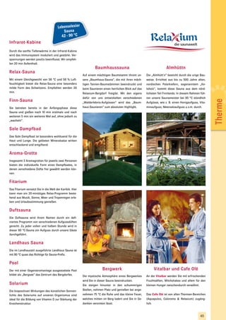 Lebenselexier
                                          Sauna
                                         42 - 90 °C
Infrarot-Kabine
Durch die sanfte Tiefenwärme in der Infrarot-Kabine
wird das Immunsystem moduliert und gestärkt. Ver-
spannungen werden positiv beeinflusst. Wir empfeh-
len 20 min Aufenthalt.
                                                                   Baumhaussauna                                         Almhüttn
Relax-Sauna
                                                          Auf einem mächtigen Baumstamm thront un-        Die „Almhütt´n“ besticht durch die urige Bau-
Mit einem Gleichgewicht von 58 °C und 58 % Luft-          sere „Baumhaus-Sauna“, die mit ihren mäch-      weise. Errichtet aus bis zu 500 Jahre alten,
feuchtigkeit bietet die Relax-Sauna eine besonders        tigen Tannen-Baumstämmen beeindruckt und        nordischen Polarkiefern, sogenanntem „Ke-
milde Form des Schwitzens. Empfohlen werden 20            beim Saunieren einen herrlichen Blick auf das   loholz“, kommt diese Sauna aus dem nörd-
min.                                                      Relaxium-Bergdorf freigibt. Mit den eigens      lichsten Teil Finnlands. In diesem Rahmen füh-
                                                          dafür von uns entwickelten verschiedenen        ren unsere Saunameister bei 85 °C stündlich
Finn-Sauna




                                                                                                                                                           Therme
                                                          „Walderlebnis-Aufgüssen“ wird das „Baum-        Aufgüsse, wie z. B. einen Honigaufguss, Vita-
Sie betreten bereits in der Anfangsphase diese            haus-Saunieren“ zum absoluten Highlight.        minaufguss, Meersalzaufguss u.v.m. durch.
Sauna und gießen nach 10 min erstmals und nach
weiteren 5 min ein weiteres Mal auf, ohne jedoch zu
„wacheln“.

Sole Dampfbad
Das Sole Dampfbad ist besonders wohltuend für die
Haut und Lunge. Die gelösten Mineralsalze wirken
entschlackend und entgiftend.

Aroma-Grotte
Insgesamt 3 Aromagrotten für jeweils zwei Personen
bieten die individuelle Form eines Dampfbades, in
denen verschiedene Düfte frei gewählt werden kön-
nen.

Fitarium
Das Fitarium versetzt Sie in die Welt der Karibik. Hier
kann man ein 20-minütiges Relax-Programm beste-
hend aus Musik, Sonne, Meer und Tropenregen erle-
ben und Urlaubsstimmung genießen.

Duftsauna
Die Duftsauna wird ihrem Namen durch ein defi-
niertes Programm von verschiedenen Aufgussdüften
gerecht. Zu jeder vollen und halben Stunde wird in
dieser 80 °C-Sauna ein Aufguss durch unsere Gäste
durchgeführt.

Landhaus Sauna
Die im Landhausstil ausgeführte Landhaus Sauna ist
mit 90 °C quasi das Richtige für Sauna-Profis.

Pool
Der mit einer Gegenstromanlage ausgestattete Pool                        Bergwerk                              Vitalbar und Cafe Olé
bildet als „Bergsee“ das Zentrum des Bergdorfes.          Die mystische Atmosphäre eines Bergwerkes       An der Vitalbar werden Sie mit erfrischenden
                                                          wird Sie in dieser Sauna beeindrucken.          Fruchtsäften, Milchshakes und allem für den
Solarium                                                  Sie steigen hinunter in den schummrigen         kleinen Hunger zwischendurch verwöhnt.
Die biopositiven Wirkungen des künstlichen Sonnen-        Stollen, nehmen Platz und genießen bei ange-
lichts des Solariums auf unseren Organismus sind          nehmen 75 °C die Ruhe und das kleine Feuer,     Das Cafe Olé ist von allen Thermen-Bereichen
ideal für die Bildung von Vitamin D zur Stärkung der      welches mitten im Berg lodert und Sie in Ge-    (Aquapulco, Colorama & Relaxium) zugäng-
Knochenstruktur.                                          danken versinken lässt.                         lich.



                                                                                                                                                   45
 