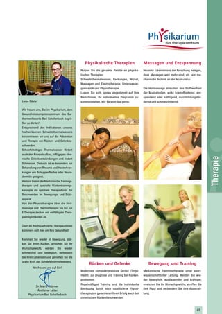 Physikalische Therapien                      Massagen und Entspannung
                                             Nutzen Sie die gesamte Palette an physika-      Neueste Erkenntnisse der Forschung belegen,
                                             lischen Therapien.                              dass Massagen weit mehr sind, als rein me-
                                             Schwefelthermalwasser, Packungen, Wickel,       chanische Technik an der Muskulatur.
                                             Massagen und Elektrotherapie, Unterwasser-
                                             gymnastik und Physiotherapie.                   Die Heilmassage stimuliert den Stoffwechsel
                                             Lassen Sie sich, genau abgestimmt auf Ihre      der Muskelzellen, wirkt krampflindernd, ent-
                                             Bedürfnisse, Ihr individuelles Programm zu-     spannend oder kräftigend, durchblutungsför-
Liebe Gäste!                                 sammenstellen. Wir beraten Sie gerne.           dernd und schmerzlindernd.

Wir freuen uns, Sie im Physikarium, dem
Gesundheitskompetenzzentrum des Eur-
thermenResorts Bad Schallerbach begrü-
ßen zu dürfen!
Entsprechend den Indikationen unseres
hochwirksamen Schwefelthermalwassers
konzentrieren wir uns auf die Prävention
und Therapie von Rücken- und Gelenkbe-
schwerden.
Schwefelhaltiges Thermalwasser fördert
auch den Knorpelaufbau, hilft gegen chro-




                                                                                                                                             Therapie
nische Gelenksentzündungen und lindert
Schmerzen. Dadurch ist es besonders zur
Behandlung von Rheuma und Hauterkran-
kungen wie Schuppenflechte oder Neuro-
dermitis geeignet.
Weiters bieten die Medizinische Trainings-
therapie und spezielle Rückentrainings-
konzepte die optimale Therapieform für
Beschwerden im Bewegungs- und Stütz-
apparat.
Von der Physiotherapie über die Heil-
massage und Thermotherapie bis hin zur
E-Therapie decken wir vielfältigste Thera-
piemöglichkeiten ab.


Über 60 hochqualfizierte TherapeutInnen
kümmern sich hier um Ihre Gesundheit!


Kommen Sie wieder in Bewegung, stär-
ken Sie Ihren Rücken, erreichen Sie Ihr
Wunschgewicht, werden Sie wieder
schmerzfrei und beweglich, verbessern
Sie Ihren Lebensstil und genießen Sie die
uralte Kraft des Schwefelthermalwassers.
                                                   Rücken und Gelenke                           Bewegung und Training
        Wir freuen uns auf Sie!
                                             Modernste computergestützte Geräte (Tergu-      Medizinische Trainingstherapie unter sport-
                                             med®) zur Diagnose und Training bei Rücken-     wissenschaftlicher Leitung: Werden Sie wie-
                                             problemen.                                      der beweglich, ausdauernder und kräftiger,
                                             Regelmäßiges Training und die individuelle      erreichen Sie Ihr Wunschgewicht, straffen Sie
           Dr. Mario Stürmer
                                             Betreuung durch hoch qualifizierte Physio-      Ihre Figur und verbessern Sie Ihre Ausstrah-
            Ärztlicher Leiter
     Physikarium Bad Schallerbach            therapeuten garantieren Ihren Erfolg auch bei   lung.
                                             chronischen Rückenbeschwerden.



                                                                                                                                      49
 