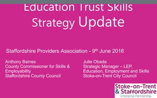 Education Trust Skills
Strategy Update
Julie Obada
Strategic Manager – LEP,
Education, Employment and Skills
Stoke-on-Trent City Council
Staffordshire Providers Association - 9th June 2016
Anthony Baines
County Commissioner for Skills &
Employability
Staffordshire County Council
 