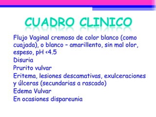 Flujo Vaginal cremoso de color blanco (como cuajada), o blanco – amarillento, sin mal olor, espeso, pH <4.5 Disuria Prurito vulvar Eritema,  lesiones descamativas, exulceraciones y úlceras (secundarias a rascado) Edema Vulvar En ocasiones dispareunia 