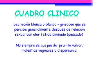 Secreción blanca o blanco – grisácea que se percibe generalmente después de relación sexual con olor fétido aminado (pescado)  No siempre se quejan de  prurito vulvar, molestias vaginales o dispareunia. 
