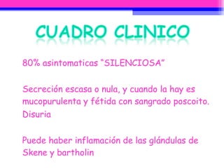 80% asintomaticas “SILENCIOSA” Secreción escasa o nula, y cuando la hay es mucopurulenta y fétida con sangrado poscoito. Disuria Puede haber inflamación de las glándulas de Skene y bartholin 