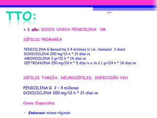 < 1 año:  DOSIS UNICA PENICILINA  IM SÍFILIS PRIMARIA PENICILINA G Benzatina 2.4 millones U i.m. /semanal  3 dosis DOXICICLINA 200 mg/12 h * 21 días vo AMOXICILINA 3 gr/12 h * 14 dias vo CEFTRIAXONA 250 mg/24 h * 5 días iv o im ó 1 gr/24 h * 14 días im SÍFILIS TARDÍA. NEUROSÍFILIS. INFECCIÓN VIH PENICILINA G  2 – 4 millones DOXICICLINA 200 mg/12 h * 21 días vo Casos Especiales Embarazo : mismo régimen Alergia a Penicilina :  DOXICICLINA 200 mg/12 h * 15 días  CLORANFENICOL 2 gr/6 h iv * 30 días FILO 