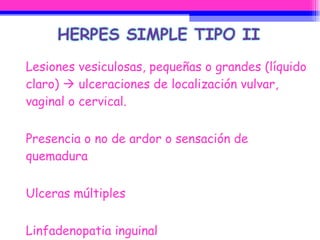 Lesiones vesiculosas, pequeñas o grandes (líquido claro)    ulceraciones de localización vulvar, vaginal o cervical. Presencia o no de ardor o sensación de quemadura Ulceras múltiples Linfadenopatia inguinal  