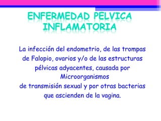 La infección del endometrio, de las trompas de Falopio, ovarios y/o de las estructuras pélvicas adyacentes, causada por Microorganismos de transmisión sexual y por otras bacterias que ascienden de la vagina. 