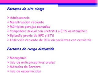Factores de alto riesgo  Adolescencia  Menstruación reciente  Múltiples parejas sexuales  Compañero sexual con uretritis o ETS asintomática  Episodio previo de EPI o ETS  Inserción reciente de DIU en pacientes con cervicitis  Factores de riesgo disminuido Monogamia  Uso de anticonceptivos orales  Métodos de Barrera  Uso de espermicidas  