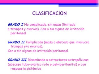 CLASIFICACION GRADO I  No complicada, sin masa (limitada a trompas y ovarios). Con o sin signos de irritación peritoneal GRADO II  Complicada (masa o absceso que involucra trompas y/o ovarios). Con o sin signos de irritación peritoneal GRADO III  Diseminada a estructuras extrapélvicas (absceso tubo-ovárico roto o pelviperitonitis) o con respuesta sistémica 