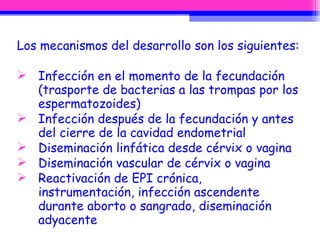 Los mecanismos del desarrollo son los siguientes: Infección en el momento de la fecundación (trasporte de bacterias a las trompas por los espermatozoides)  Infección después de la fecundación y antes del cierre de la cavidad endometrial  Diseminación linfática desde cérvix o vagina  Diseminación vascular de cérvix o vagina  Reactivación de EPI crónica, instrumentación, infección ascendente durante aborto o sangrado, diseminación adyacente 