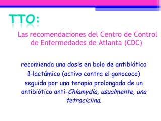 Las recomendaciones del Centro de Control de Enfermedades de Atlanta (CDC)  recomienda una dosis en bolo de antibiótico ß-lactámico (activo contra el gonococo) seguida por una terapia prolongada de un antibiótico anti- Chlamydia, usualmente, una tetraciclina. 