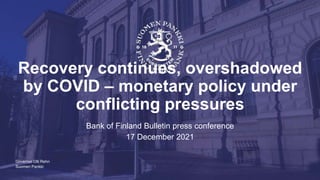Suomen Pankki
Recovery continues, overshadowed
by COVID – monetary policy under
conflicting pressures
Bank of Finland Bulletin press conference
17 December 2021
Governor Olli Rehn
 