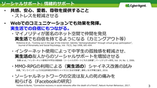 3
• 共感、安⼼、愛着、尊敬を提供すること
・ストレスを軽減させる
• Webでのコミュニケーションでも効果を発揮。
実⽣活での⾃信にもつながる。
・マイノリティが匿名のネット空間で仲間を発⾒
実⽣活でも⾃信を持てるようになる（カミングアウト等）
McKenna et al., “Coming out in the age of the Internet: Identity ”demarginalization“ through virtual group participation”,
Journal of Personality and Social Psychology, Vol. 75(3), Sep 1998, 681-694.
・インターネット使⽤によって中学⽣の孤独感を軽減させ、
実⽣活の友⼈からのソーシャルサポートを増加させる
安藤 et al., “インターネット使⽤が中学⽣の孤独感・ソーシャルサポートに与える影響”, パーソナリティ研究, Vol. 14, No. 1, 2006.
・MMO-RPGの利⽤による（実⽣活の）シャイネス改善の試み
⽥島, "オンラインゲームでの社会的相互作⽤がシャイネスに及ぼす影響", 御茶ノ⽔⼤学博⼠論⽂, 2016.
・ソーシャルネットワークの交流は友⼈の死の痛みを
和らげる（Facebookの研究）
Hobbos & Burke, "Connective recovery in social networks after the death of a friend", Nature Human Behaviour, 2017.
ソーシャルサポート: 情緒的サポート
 