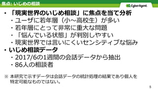 5
• 「現実世界のいじめ相談」に焦点を当て分析
・ユーザに若年層（⼩〜⾼校⽣）が多い
・若年層にとって⾮常に重⼤な問題
・「悩んでいる状態」が判別しやすい
・現実世界では⾔いにくいセンシティブな悩み
• いじめ相談データ
・2017/6の1週間の会話データから抽出
・86⼈の相談者
※ 本研究で⽰すデータは会話データの統計処理の結果であり個⼈を
特定可能なものではない。
焦点: いじめの相談
 