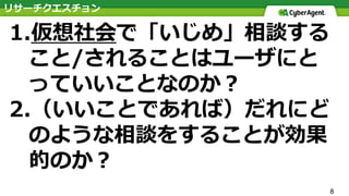 8
1.仮想社会で「いじめ」相談する
こと/されることはユーザにと
っていいことなのか？
2.（いいことであれば）だれにど
のような相談をすることが効果
的のか？
リサーチクエスチョン
 