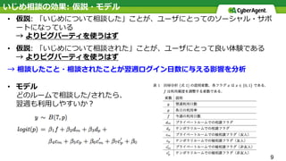 9
• 仮説: 「いじめについて相談した」ことが、ユーザにとってのソーシャル・サポ
ートになっている
→ よりピグパーティを使うはず
• 仮説: 「いじめについて相談された」ことが、ユーザにとって良い体験である
→ よりピグパーティを使うはず
→ 相談したこと・相談されたことが翌週ログイン⽇数に与える影響を分析
• モデル
どのルームで相談した/されたら、
翌週も利⽤しやすいか？
いじめ相談の効果: 仮説・モデル
 