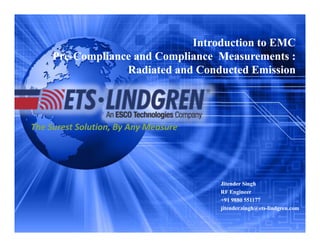 The Surest Solution, By Any MeasureThe Surest Solution, By Any Measure
Introduction to EMC
Pre-Compliance and Compliance Measurements :
Radiated and Conducted Emission
Introduction to EMC
Pre-Compliance and Compliance Measurements :
Radiated and Conducted Emission
Jitender Singh
RF Engineer
+91 9880 551177
jitender.singh@ets-lindgren.com
Jitender Singh
RF Engineer
+91 9880 551177
jitender.singh@ets-lindgren.com
 