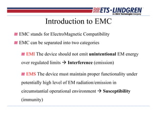 Introduction to EMC
EMC stands for ElectroMagnetic Compatibility
EMC can be separated into two categories
EMI The device should not emit unintentional EM energy
over regulated limits  Interference (emission)
EMS The device must maintain proper functionality under
potentially high level of EM radiation/emission in
circumstantial operational environment  Susceptibility
(immunity)
 