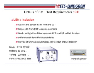 Details of EMI Test Requirements : CE
LISN :  Isolation 
Isolates the power mains from the EUT
Isolates CE from EUT to couple on mains
Works as High Pass Filter to couple CE from EUT to EMI Receiver  
Different LISN for different Standards 
Provide 50 Ohms output impedance to input of EMI Receiver
Model : ETSL 3810-2
9 kHz to 30 MHz ,
10Amp , 230Volts ,
For CISPR 22 CE Test Transient Limiter
 