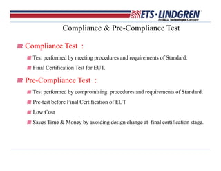 Compliance & Pre-Compliance Test
Compliance Test :
Test performed by meeting procedures and requirements of Standard.
Final Certification Test for EUT.
Pre-Compliance Test :
Test performed by compromising procedures and requirements of Standard.
Pre-test before Final Certification of EUT
Low Cost
Saves Time & Money by avoiding design change at final certification stage.
 