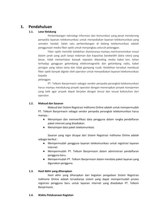 1. Pendahuluan
1.1. Latar Belakang
Perkembangan teknologi informasi dan komunikasi yang pesat mendorong
penyedia layanan telekomunikasi untuk menyediakan layanan telekomunikasi yang
semakin handal. Salah satu perkembangan di bidang telekomunikasi adalah
penggunaan media fiber optik untuk menjangkau seluruh pelanggan.
Fiber optik memiliki kelebihan diantaranya mampu mentransmisikan sinyal
dalam jarak yang jauh tanpa redaman dan kapasitas bandwidth (data rates) yang
besar, tidak memerlukan banyak repeater dibanding media kabel lain, tahan
terhadap gangguan gelombang elektromagnetik dan gelombang radio, kabel
jaringan yang tahan lama dan tidak gampang rusak. Kelebihan tersebut membuat
fiber optik banyak digelar oleh operator untuk menyediakan layanan telekomunikasi
kepada
pelanggan.
PT. Telkom Banjarmasin sebagai vendor penyedia perangkat telekomunikasi
harus mampu mendukung proyek operator dengan menerapkan proyek manajemen
yang baik agar proyek dapat berjalan dengan lancar dan sesuai kebutuhan dari
operator.
1.2. Maksud dan Sasaran
Maksud dari Sistem Registrasi Indihome Online adalah untuk mempermudah
PT. Telkom Banjarmasin sebagai vendor penyedia perangkat telekomunikasi harus
mampu :
● Menyimpan dan memverifikasi data pengguna dalam rangka pendaftaran
paket internet yang disediakan.
● Menyimpan data paket telekomunikasi.
Sasaran yang ingin dicapai dari Sistem Registrasi Indihome Online adalah
sebagai berikut :
● Mempermudah pengguna layanan telekomunikasi untuk registrasi layanan
internet.
● Mempermudah PT. Telkom Banjarmasin dalam administrasi pendaftaran
pengguna baru.
● Mempermudah PT. Telkom Banjarmasin dalam mendata paket layanan yang
digunakan pengguna.
1.3. Hasil Akhir yang diharapkan
Hasil akhir yang diharapkan dari kegiatan pengadaan Sistem Registrasi
Indihome Online adalah tersedianya sistem yang dapat mempermudah proses
registrasi pengguna baru untuk layanan internet yang disediakan PT. Telkom
Banjarmasin.
1.4. Waktu Pelaksanaan Kegiatan
 