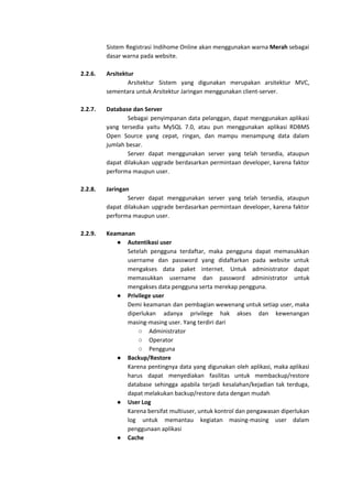 Sistem Registrasi Indihome Online akan menggunakan warna ​Merah sebagai
dasar warna pada website.
2.2.6. Arsitektur
Arsitektur Sistem yang digunakan merupakan arsitektur MVC,
sementara untuk Arsitektur Jaringan menggunakan client-server.
2.2.7. Database dan Server
Sebagai penyimpanan data pelanggan, dapat menggunakan aplikasi
yang tersedia yaitu MySQL 7.0, atau pun menggunakan aplikasi RDBMS
Open Source yang cepat, ringan, dan mampu menampung data dalam
jumlah besar.
Server dapat menggunakan server yang telah tersedia, ataupun
dapat dilakukan upgrade berdasarkan permintaan developer, karena faktor
performa maupun user.
2.2.8. Jaringan
Server dapat menggunakan server yang telah tersedia, ataupun
dapat dilakukan upgrade berdasarkan permintaan developer, karena faktor
performa maupun user.
2.2.9. Keamanan
● Autentikasi user
Setelah pengguna terdaftar, maka pengguna dapat memasukkan
username dan password yang didaftarkan pada website untuk
mengakses data paket internet. Untuk administrator dapat
memasukkan username dan password administrator untuk
mengakses data pengguna serta merekap pengguna.
● Privilege user
Demi keamanan dan pembagian wewenang untuk setiap user, maka
diperlukan adanya privilege hak akses dan kewenangan
masing-masing user. Yang terdiri dari
○ Administrator
○ Operator
○ Pengguna
● Backup/Restore
Karena pentingnya data yang digunakan oleh aplikasi, maka aplikasi
harus dapat menyediakan fasilitas untuk membackup/restore
database sehingga apabila terjadi kesalahan/kejadian tak terduga,
dapat melakukan backup/restore data dengan mudah
● User Log
Karena bersifat multiuser, untuk kontrol dan pengawasan diperlukan
log untuk memantau kegiatan masing-masing user dalam
penggunaan aplikasi
● Cache
 
