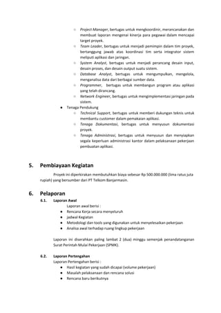 ○ Project Manager​, bertugas untuk mengkoordinir, merancanakan dan
membuat laporan mengenai kinerja para pegawai dalam mencapai
target proyek.
○ Team Leader​, bertugas untuk menjadi pemimpin dalam tim proyek,
bertanggung jawab atas koordinasi tim serta integrator sistem
meliputi aplikasi dan jaringan.
○ System Analyst​, bertugas untuk menjadi perancang desain input,
desain proses, dan desain output suatu sistem.
○ Database Analyst​, bertugas untuk mengumpulkan, mengelola,
menganalisa data dari berbagai sumber data.
○ Programmer​, bertugas untuk membangun program atau aplikasi
yang telah dirancang.
○ Network Engineer​, bertugas untuk mengimplementasi jaringan pada
sistem.
● Tenaga Pendukung
○ Technical Support​, bertugas untuk memberi dukungan teknis untuk
membantu customer dalam pemakaian aplikasi.
○ Tenaga Dokumentasi​, bertugas untuk menyusun dokumentasi
proyek.
○ Tenaga Administrasi​, bertugas untuk menyusun dan menyiapkan
segala keperluan administrasi kantor dalam pelaksanaan pekerjaan
pembuatan aplikasi.
5. Pembiayaan Kegiatan
Proyek ini diperkirakan membutuhkan biaya sebesar Rp 500.000.000 (lima ratus juta
rupiah) yang bersumber dari PT Telkom Banjarmasin.
6. Pelaporan
6.1. Laporan Awal
Laporan awal berisi :
● Rencana Kerja secara menyeluruh
● jadwal Kegiatan
● Metodologi dan tools yang digunakan untuk menyelesaikan pekerjaan
● Analisa awal terhadap ruang lingkup pekerjaan
Laporan ini diserahkan paling lambat 2 (dua) minggu semenjak penandatanganan
Surat Perintah Mulai Pekerjaan (SPMK).
6.2. Laporan Pertengahan
Laporan Pertengahan berisi :
● Hasil kegiatan yang sudah dicapai (volume pekerjaan)
● Masalah pelaksanaan dan rencana solusi
● Rencana baru berikutnya
 