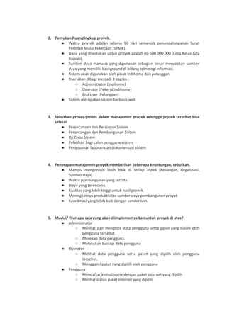 2. Tentukan Ruanglingkup proyek.
● Waktu proyek adalah selama 90 hari semenjak penandatanganan Surat
Perintah Mulai Pekerjaan (SPMK).
● Dana yang disediakan untuk proyek adalah Rp 500.000.000 (Lima Ratus Juta
Rupiah).
● Sumber daya manusia yang digunakan sebagian besar merupakan sumber
daya yang memiliki background di bidang teknologi informasi.
● Sistem akan digunakan oleh pihak Indihome dan pelanggan.
● User akan dibagi menjadi 3 bagian :
○ Administrator (Indihome)
○ Operator (Pekerja Indihome)
○ End User (Pelanggan).
● Sistem merupakan sistem berbasis web
3. Sebutkan proses-proses dalam manajemen proyek sehingga proyek tersebut bisa
selesai.
● Perencanaan dan Persiapan Sistem
● Perancangan dan Pembangunan Sistem
● Uji Coba Sistem
● Pelatihan bagi calon pengguna sistem
● Penyusunan laporan dan dokumentasi sistem
4. Penerapan manajemen proyek memberikan beberapa keuntungan, sebutkan.
● Mampu mengontrol lebih baik di setiap aspek (Keuangan, Organisasi,
Sumber daya).
● Waktu pembangunan yang tertata.
● Biaya yang terencana.
● Kualitas yang lebih tinggi untuk hasil proyek.
● Meningkatnya produktivitas sumber daya pembangunan proyek
● Koordinasi yang lebih baik dengan vendor lain.
5. Modul/ fitur apa saja yang akan diimplementasikan untuk proyek di atas?
● Administrator
○ Melihat dan mengedit data pengguna serta paket yang dipilih oleh
pengguna tersebut.
○ Merekap data pengguna.
○ Melakukan backup data pengguna
● Operator
○ Melihat data pengguna serta paket yang dipilih oleh pengguna
tersebut.
○ Mengganti paket yang dipilih oleh pengguna
● Pengguna
○ Mendaftar ke Indihome dengan paket internet yang dipilih
○ Melihat status paket internet yang dipilih.
 