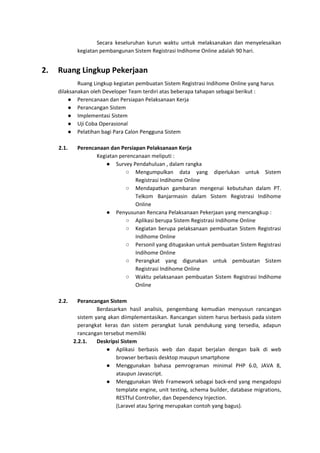 Secara keseluruhan kurun waktu untuk melaksanakan dan menyelesaikan
kegiatan pembangunan Sistem Registrasi Indihome Online adalah 90 hari.
2. Ruang Lingkup Pekerjaan
Ruang Lingkup kegiatan pembuatan Sistem Registrasi Indihome Online yang harus
dilaksanakan oleh Developer Team terdiri atas beberapa tahapan sebagai berikut :
● Perencanaan dan Persiapan Pelaksanaan Kerja
● Perancangan Sistem
● Implementasi Sistem
● Uji Coba Operasional
● Pelatihan bagi Para Calon Pengguna Sistem
2.1. Perencanaan dan Persiapan Pelaksanaan Kerja
Kegiatan perencanaan meliputi :
● Survey Pendahuluan , dalam rangka
○ Mengumpulkan data yang diperlukan untuk Sistem
Registrasi Indihome Online
○ Mendapatkan gambaran mengenai kebutuhan dalam PT.
Telkom Banjarmasin dalam Sistem Registrasi Indihome
Online
● Penyusunan Rencana Pelaksanaan Pekerjaan yang mencangkup :
○ Aplikasi berupa Sistem Registrasi Indihome Online
○ Kegiatan berupa pelaksanaan pembuatan Sistem Registrasi
Indihome Online
○ Personil yang ditugaskan untuk pembuatan Sistem Registrasi
Indihome Online
○ Perangkat yang digunakan untuk pembuatan Sistem
Registrasi Indihome Online
○ Waktu pelaksanaan pembuatan Sistem Registrasi Indihome
Online
2.2. Perancangan Sistem
Berdasarkan hasil analisis, pengembang kemudian menyusun rancangan
sistem yang akan diimplementasikan. Rancangan sistem harus berbasis pada sistem
perangkat keras dan sistem perangkat lunak pendukung yang tersedia, adapun
rancangan tersebut memiliki
2.2.1. Deskripsi Sistem
● Aplikasi berbasis web dan dapat berjalan dengan baik di web
browser berbasis desktop maupun smartphone
● Menggunakan bahasa pemrograman minimal PHP 6.0, JAVA 8,
ataupun Javascript.
● Menggunakan Web Framework sebagai back-end yang mengadopsi
template engine, unit testing, schema builder, database migrations,
RESTful Controller, dan Dependency Injection.
(Laravel atau Spring merupakan contoh yang bagus).
 