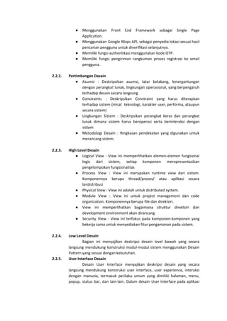 ● Menggunakan Front End Framework sebagai Single Page
Application.
● Menggunakan Google Maps API, sebagai penyedia lokasi sesuai hasil
pencarian pengguna untuk diverifikasi selanjutnya.
● Memiliki fungsi authentikasi menggunakan kode OTP.
● Memiliki fungsi pengiriman rangkuman proses registrasi ke email
pengguna.
2.2.2. Pertimbangan Desain
● Asumsi : Deskripsikan asumsi, latar belakang, ketergantungan
dengan perangkat lunak, lingkungan operasional, yang berpengaruh
terhadap desain secara langsung
● Constraints : Deskripsikan Constraint yang harus diterapkan
terhadap sistem (misal teknologi, karakter user, performa, ataupun
secara sistem)
● Lingkungan Sistem : Deskripsikan perangkat keras dan perangkat
lunak dimana sistem harus beroperasi serta berinteraksi dengan
sistem
● Metodologi Desain : Ringkasan pendekatan yang digunakan untuk
merancang sistem.
2.2.3. High Level Desain
● Logical View : View ini memperlihatkan elemen-elemen fungsional
logic dari sistem, setiap komponen merepresentasikan
pengelompokan fungsionalitas
● Process View : View ini merupakan runtime view dari sistem.
Komponennya berupa thread/proses/ atau aplikasi secara
terdistribusi
● Physical View : VIew ini adalah untuk distributed system.
● Module View : View ini untuk project management dan code
organization. Komponennya berupa file dan direktori.
● View ini memperlihatkan bagaimana struktur direktori dan
development environment akan dirancang
● Security View : View ini terfokus pada komponen-komponen yang
bekerja sama untuk menyediakan fitur pengamanan pada sistem.
2.2.4. Low Level Desain
Bagian ini menyajikan deskripsi desain level bawah yang secara
langsung mendukung konstruksi modul-modul sistem menggunakan Desain
Pattern yang sesuai dengan kebutuhan.
2.2.5. User Interface Desain
Desain User Interface menyajikan deskripsi desain yang secara
langsung mendukung konstruksi user interface, user experience, interaksi
dengan manusia, termasuk perilaku umum yang dimiliki halaman, menu,
popup, status bar, dan lain-lain. Dalam desain User Interface pada aplikasi
 