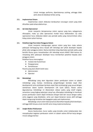 Untuk menjaga performa, diperlukannya caching, sehingga tidak
perlu akses ke database terlalu sering.
2.3. Implementasi Sistem
Implementasi sistem dilakukan berdasarkan rancangan sistem yang telah
dihasilkan pada tahap sebelumnya.
2.4. Uji Coba Operasional
Untuk menjamin beroperasinya sistem operasi yang baru sebagaimana
diharapkan, maka uji coba operasional mutlak harus dilaksanakan. Uji coba
operasional harus dilakukan dalam satu periode waktu yang mencerminkan siklus
hidup sistem sehari-harinya.
2.5. Pelatihan bagi Para Calon Pengguna Sistem
Untuk menjamin kelangsungan operasi sistem yang baru maka selama
pekerjaan berlangsung harus terjadi alih teknologi dari pihak developer kepada
pihak calon pengguna sistem. Namun demikian tetap diperlukan periode waktu yang
bersifat khusus guna merealisasikan alih teknologi secara efektif. Oleh karena itu
menjelang akhir pekerjaan developer harus memberikan pelatihan kepada calon
pengguna sistem.
Pelatihan harus mencangkup :
● Instalasi dan Kustomisasi
● Pengoperasian
● Pemeliharaan
Peserta yang akan dilatih terdiri atas :
● Administrator
● Operator
2.6. Metodologi
Metodologi yang akan digunakan dalam pembuatan sistem ini adalah
metodologi yang mampu mendukung pengembangan berskala cepat (fast
development) serta prototype berskala cepat (fast prototyping) yang sesuai dengan
standarisasi dalam System Development Life Cycle (SDLC). Alasan utama
digunakannya metodologi ini dikarenakan alokasi waktu yang relatif singkat,
sementara ruang lingkup pekerjaan cukup luas, diharapkan metodologi ini membuat
proses pembuatan sistem dapat terlaksana dengan baik dan sesuai dengan waktu
serta anggaran yang disediakan, serta user dapat berperan secara aktif sehingga
dapat mengurangi kesalahan dan kegagalan pada saat implementasi.
Metodologi untuk sistem (best practice) diserahkan kepada pihak developer,
sehingga lebih leluasa untuk memilih serta meng-implementasikanya.
2.7. Jangka Waktu Pelaksanaan
Secara keseluruhan, kurun waktu yang tersedia untuk melaksanakan dan
menyelesaikan kegiatan pembuatan sistem ini adalah selama 90 hari kerja dengan
rincian sebagai berikut
 