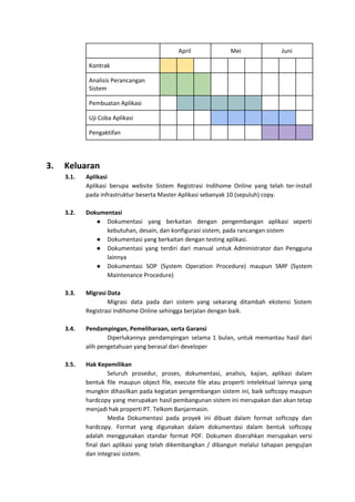 April Mei Juni
Kontrak
Analisis Perancangan
Sistem
Pembuatan Aplikasi
Uji Coba Aplikasi
Pengaktifan
3. Keluaran
3.1. Aplikasi
Aplikasi berupa website Sistem Registrasi Indihome Online yang telah ter-install
pada infrastruktur beserta Master Aplikasi sebanyak 10 (sepuluh) copy.
3.2. Dokumentasi
● Dokumentasi yang berkaitan dengan pengembangan aplikasi seperti
kebutuhan, desain, dan konfigurasi sistem, pada rancangan sistem
● Dokumentasi yang berkaitan dengan testing aplikasi.
● Dokumentasi yang terdiri dari manual untuk Administrator dan Pengguna
lainnya
● Dokumentasi SOP (System Operation Procedure) maupun SMP (System
Maintenance Procedure)
3.3. Migrasi Data
Migrasi data pada dari sistem yang sekarang ditambah ekstensi Sistem
Registrasi Indihome Online sehingga berjalan dengan baik.
3.4. Pendampingan, Pemeliharaan, serta Garansi
Diperlukannya pendampingan selama 1 bulan, untuk memantau hasil dari
alih pengetahuan yang berasal dari developer
3.5. Hak Kepemilikan
Seluruh prosedur, proses, dokumentasi, analisis, kajian, aplikasi dalam
bentuk file maupun object file, execute file atau properti intelektual lainnya yang
mungkin dihasilkan pada kegiatan pengembangan sistem ini, baik softcopy maupun
hardcopy yang merupakan hasil pembangunan sistem ini merupakan dan akan tetap
menjadi hak properti PT. Telkom Banjarmasin.
Media Dokumentasi pada proyek ini dibuat dalam format softcopy dan
hardcopy. Format yang digunakan dalam dokumentasi dalam bentuk softcopy
adalah menggunakan standar format PDF. Dokumen diserahkan merupakan versi
final dari aplikasi yang telah dikembangkan / dibangun melalui tahapan pengujian
dan integrasi sistem.
 