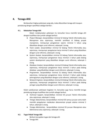 4. Tenaga Ahli
Berdasarkan lingkup pekerjaan yang ada, maka dibutuhkan tenaga ahli maupun
pendukung dengan spesifikasi sebagai berikut :
4.1. Kebutuhan Tenaga Ahli
Dalam melaksanakan pekerjaan ini, konsultan harus memiliki tenaga ahli
dengan kualifikasi dan jumlah sebagai berikut:
● Project Manager​, berpendidikan minimal S2 bidang Teknik Informatika atau
Manajemen atau sejenisnya, memiliki sertifikasi di bidang proyek
manajemen, mempunyai pengalaman sejenis minimal 5 tahun yang
dibuktikan dengan surat referensi, sebanyak 1 orang.
● Team Leader​, berpendidikan minimal S2 bidang Teknik Informatika atau
sejenisnya, mempunyai pengalaman kerja minimal 5 tahun yang dibuktikan
dengan surat referensi, sebanyak 1 orang.
● System Analyst​, berpendidikan minimal S2 bidang Teknik Informatika atau
sejenisnya, mempunyai pengalaman kerja minimal 3 tahun pada bidang
system development yang dibuktikan dengan surat referensi, sebanyak 1
orang.
● Database Analyst​, berpendidikan minimal S2 bidang Teknik Informatika atau
sejenisnya, mempunyai pengalaman kerja minimal 3 tahun pada bidang
database yang dibuktikan dengan surat referensi, sebanyak 1 orang.
● Programmer​, berpendidikan minimal S1 bidang Teknik Informatika atau
sejenisnya, mempunyai pengalaman kerja minimal 2 tahun pada bidang
pemrograman yang dibuktikan dengan surat referensi, sebanyak 1 orang.
● Network Engineer​, berpendidikan minimal S2 bidang Teknik Informatika atau
sejenisnya, mempunyai pengalaman kerja minimal 3 tahun pada bidang
jaringan yang dibuktikan dengan surat referensi, sebanyak 1 orang.
Dalam pelaksanaan pekerjaan kegiatan ini, konsultan juga harus memiliki tenaga
pendukung dengan kualifikasi dan jumlah sebagai berikut:
● Technical Support​, berpendidikan minimal D3 jurusan Teknik Informatika
atau sejenisnya, sebanyak 1 orang.
● Tenaga Dokumentasi​, berpendidikan minimal D3 semua jurusan serta telah
memiliki pengalaman melakukan dokumentasi proyek selama minimal 2
tahun, sebanyak 1 orang.
● Tenaga Administrasi​, berpendidikan minimal D3 jurusan Manajemen atau
Administrasi atau sejenisnya, sebanyak 1 orang.
4.2. Tugas Pokok Tenaga Ahli
Berikut merupakan tugas dari tenaga ahli
● Tenaga Ahli
 