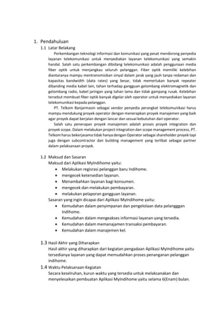 1. Pendahuluan
1.1 Latar Belakang
Perkembangan teknologi informasi dan komunikasi yang pesat mendorong penyedia
layanan telekomunikasi untuk menyediakan layanan telekomunikasi yang semakin
handal. Salah satu perkembangan dibidang telekomunikasi adalah penggunaan media
fiber optik untuk menjangkau seluruh pelanggan. Fiber optik memiliki kelebihan
diantaranya mampu mentransmisikan sinyal dalam jarak yang jauh tanpa redaman dan
kapasitas bandwidth (data rates) yang besar, tidak memerlukan banyak repeater
dibanding media kabel lain, tahan terhadap gangguan gelombang elektromagnetik dan
gelombang radio, kabel jaringan yang tahan lama dan tidak gampang rusak. Kelebihan
tersebut membuat fiber optik banyak digelar oleh operator untuk menyediakan layanan
telekomunikasi kepada pelanggan.
PT. Telkom Banjarmasin sebagai vendor penyedia perangkat telekomunikasi harus
mampu mendukung proyek operator dengan menerapkan proyek manajemen yang baik
agar proyek dapat berjalan dengan lancar dan sesuai kebutuhan dari operator.
Salah satu penerapan proyek manajemen adalah proses proyek integration dan
proyek scope. Dalam melakukan project integration dan scope management process, PT.
Telkom harus bekerjasama tidak hanya dengan Operator sebagai shareholder proyek tapi
juga dengan subcontractor dan building management yang terlibat sebagai partner
dalam pelaksanaan proyek.
1.2 Maksud dan Sasaran
Maksud dari Aplikasi MyIndihome yaitu:
• Melakukan regisrasi pelanggan baru Indihome.
• mengecek ketersedian layanan.
• Menambahkan layanan bagi konsumen.
• mengecek dan melakukan pembayaran.
• melakukan pelaporan gangguan layanan.
Sasaran yang ingin dicapai dari Aplikasi MyIndihome yaitu:
• Kemudahan dalam penyimpanan dan pengelolaan data pelangggan
Indihome.
• Kemudahan dalam mengeakses informasi layanan yang tersedia.
• Kemudahan dalam memanajamen transaksi pembayaran.
• Kemudahan dalam manajemen kel.
1.3 Hasil Akhir yang Diharapkan
Hasil akhir yang diharapkan dari kegiatan pengadaan Aplikasi MyIndihome yaitu
tersedianya layanan yang dapat memudahkan proses penanganan pelanggan
indihome.
1.4 Waktu Pelaksanaan Kegiatan
Secara keselruhan, kurun waktu yang tersedia untuk melaksanakan dan
menyelesaikan pembuatan Aplikasi MyIndihome yaitu selama 6(Enam) bulan.
 