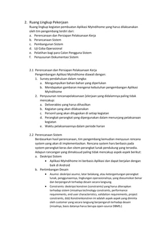 2. Ruang Lingkup Pekerjaan
Ruang lingkup kegiatan pembuatan Aplikasi MyIndihome yang harus dilaksanakan
oleh tim pengembang terdiri dari:
a. Perencanaan dan Persiapan Pelaksanaan Kerja
b. Perancanaan Sistem
c. Pembangunan Sistem
d. Uji Coba Operasional
e. Pelatihan bagi para Calon Pengguna SIstem
f. Penyusunan Dokumentasi Sistem
2.1 Perencanaan dan Persiapan Pelaksanaan Kerja
Pengembangan Aplikasi MyIndihome diawali dengan:
1. Survey pendahuluan dalam rangka:
a. Mengumpulkan bahan-bahan yang diperlukan
b. Mendapakan gambaran mengenai kebutuhan pengembangan Aplikasi
MyIndihome
2. Penyusunan rencanapelaksanaan [elerjaan yang didalamnya paling tidak
mencakup:
a. Deliverables yang harus dihasilkan
b. Kegiatan yang akan dilaksanakan
c. Personil yang akan ditugaskan di setiap kegiatan
d. Perangkat-perangkat yang dipergunakan dalam menunjang pelaksanaan
kegiatan
e. Waktu pelaksanaannya dalam periode harian
2.2 Perencanaan Sistem
Berdasarkan hasil perencanaan, tim pengembang kemudian menyusun rencana
system yang akan di implementasikan. Rencana system hars berbasis pada
system perangkat keras dan sitem perangkat lunak pendukung yang tersedia.
Adapun rancangan yang dimaksuud paling tidak mencakup aspek-aspek berikut:
a. Deskripsi Sistem
• Aplikasi MyIndihome ini berbasis Aplikasi dan dapat berjalan dengan
baik di Android
b. Pertimbangan Desain
• Asumsi: deskripsi asumsi, latar belakang, atau ketergantungan perangkat
lunak, penggunaannya, lingkungan operasionalnya, yang diasumsikan benar
dan berpengaruh terhadap desain secara langsung.
• Constraints: deskripsi konstren (constraints) yang harus diterapkan
terhadap sistem (misalnya technology constraints, performance
requirements, end user characteristics, validation requirements, project
constraints, dsb) Konstrenkonstren ini adalah aspek-aspek yang diminta
oleh customer yang secara langsung berpengaruh terhadap desain
(misalnya, basis datanya harus berupa open-source DBMS.)
 