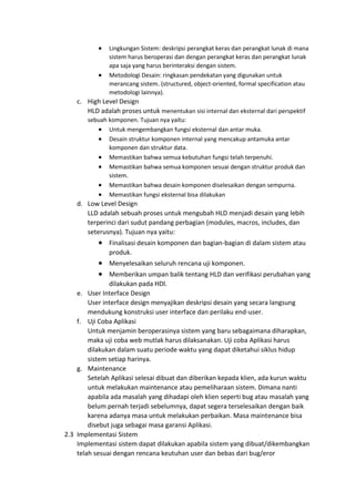 • Lingkungan Sistem: deskripsi perangkat keras dan perangkat lunak di mana
sistem harus beroperasi dan dengan perangkat keras dan perangkat lunak
apa saja yang harus berinteraksi dengan sistem.
• Metodologi Desain: ringkasan pendekatan yang digunakan untuk
merancang sistem. (structured, object-oriented, formal specification atau
metodologi lainnya).
c. High Level Design
HLD adalah proses untuk menentukan sisi internal dan eksternal dari perspektif
sebuah komponen. Tujuan nya yaitu:
• Untuk mengembangkan fungsi eksternal dan antar muka.
• Desain struktur komponen internal yang mencakup antamuka antar
komponen dan struktur data.
• Memastikan bahwa semua kebutuhan fungsi telah terpenuhi.
• Memastikan bahwa semua komponen sesuai dengan struktur produk dan
sistem.
• Memastikan bahwa desain komponen diselesaikan dengan sempurna.
• Memastikan fungsi eksternal bisa dilakukan
d. Low Level Design
LLD adalah sebuah proses untuk mengubah HLD menjadi desain yang lebih
terperinci dari sudut pandang perbagian (modules, macros, includes, dan
seterusnya). Tujuan nya yaitu:
• Finalisasi desain komponen dan bagian-bagian di dalam sistem atau
produk.
• Menyelesaikan seluruh rencana uji komponen.
• Memberikan umpan balik tentang HLD dan verifikasi perubahan yang
dilakukan pada HDl.
e. User Interface Design
User interface design menyajikan deskripsi desain yang secara langsung
mendukung konstruksi user interface dan perilaku end-user.
f. Uji Coba Aplikasi
Untuk menjamin beroperasinya sistem yang baru sebagaimana diharapkan,
maka uji coba web mutlak harus dilaksanakan. Uji coba Aplikasi harus
dilakukan dalam suatu periode waktu yang dapat diketahui siklus hidup
sistem setiap harinya.
g. Maintenance
Setelah Aplikasi selesai dibuat dan diberikan kepada klien, ada kurun waktu
untuk melakukan maintenance atau pemeliharaan sistem. Dimana nanti
apabila ada masalah yang dihadapi oleh klien seperti bug atau masalah yang
belum pernah terjadi sebelumnya, dapat segera terselesaikan dengan baik
karena adanya masa untuk melakukan perbaikan. Masa maintenance bisa
disebut juga sebagai masa garansi Aplikasi.
2.3 Implementasi Sistem
Implementasi sistem dapat dilakukan apabila sistem yang dibuat/dikembangkan
telah sesuai dengan rencana keutuhan user dan bebas dari bug/eror
 