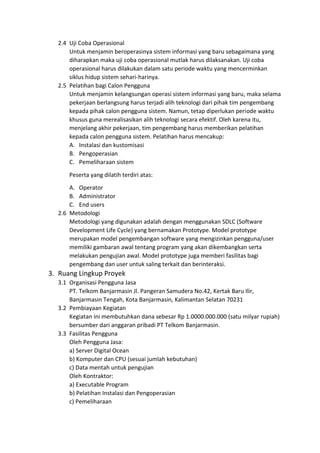 2.4 Uji Coba Operasional
Untuk menjamin beroperasinya sistem informasi yang baru sebagaimana yang
diharapkan maka uji coba operasional mutlak harus dilaksanakan. Uji coba
operasional harus dilakukan dalam satu periode waktu yang mencerminkan
siklus hidup sistem sehari-harinya.
2.5 Pelatihan bagi Calon Pengguna
Untuk menjamin kelangsungan operasi sistem informasi yang baru, maka selama
pekerjaan berlangsung harus terjadi alih teknologi dari pihak tim pengembang
kepada pihak calon pengguna sistem. Namun, tetap diperlukan periode waktu
khusus guna merealisasikan alih teknologi secara efektif. Oleh karena itu,
menjelang akhir pekerjaan, tim pengembang harus memberikan pelatihan
kepada calon pengguna sistem. Pelatihan harus mencakup:
A. Instalasi dan kustomisasi
B. Pengoperasian
C. Pemeliharaan sistem
Peserta yang dilatih terdiri atas:
A. Operator
B. Administrator
C. End users
2.6 Metodologi
Metodologi yang digunakan adalah dengan menggunakan SDLC (Software
Development Life Cycle) yang bernamakan Prototype. Model prototype
merupakan model pengembangan software yang mengizinkan pengguna/user
memiliki gambaran awal tentang program yang akan dikembangkan serta
melakukan pengujian awal. Model prototype juga memberi fasilitas bagi
pengembang dan user untuk saling terkait dan berinteraksi.
3. Ruang Lingkup Proyek
3.1 Organisasi Pengguna Jasa
PT. Telkom Banjarmasin Jl. Pangeran Samudera No.42, Kertak Baru Ilir,
Banjarmasin Tengah, Kota Banjarmasin, Kalimantan Selatan 70231
3.2 Pembiayaan Kegiatan
Kegiatan ini membutuhkan dana sebesar Rp 1.0000.000.000 (satu milyar rupiah)
bersumber dari anggaran pribadi PT Telkom Banjarmasin.
3.3 Fasilitas Pengguna
Oleh Pengguna Jasa:
a) Server Digital Ocean
b) Komputer dan CPU (sesuai jumlah kebutuhan)
c) Data mentah untuk pengujian
Oleh Kontraktor:
a) Executable Program
b) Pelatihan Instalasi dan Pengoperasian
c) Pemeliharaan
 