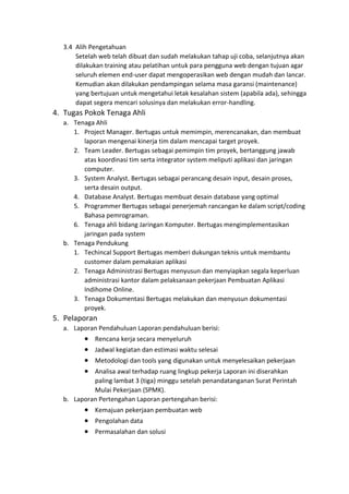 3.4 Alih Pengetahuan
Setelah web telah dibuat dan sudah melakukan tahap uji coba, selanjutnya akan
dilakukan training atau pelatihan untuk para pengguna web dengan tujuan agar
seluruh elemen end-user dapat mengoperasikan web dengan mudah dan lancar.
Kemudian akan dilakukan pendampingan selama masa garansi (maintenance)
yang bertujuan untuk mengetahui letak kesalahan sistem (apabila ada), sehingga
dapat segera mencari solusinya dan melakukan error-handling.
4. Tugas Pokok Tenaga Ahli
a. Tenaga Ahli
1. Project Manager. Bertugas untuk memimpin, merencanakan, dan membuat
laporan mengenai kinerja tim dalam mencapai target proyek.
2. Team Leader. Bertugas sebagai pemimpin tim proyek, bertanggung jawab
atas koordinasi tim serta integrator system meliputi aplikasi dan jaringan
computer.
3. System Analyst. Bertugas sebagai perancang desain input, desain proses,
serta desain output.
4. Database Analyst. Bertugas membuat desain database yang optimal
5. Programmer Bertugas sebagai penerjemah rancangan ke dalam script/coding
Bahasa pemrograman.
6. Tenaga ahli bidang Jaringan Komputer. Bertugas mengimplementasikan
jaringan pada system
b. Tenaga Pendukung
1. Techincal Support Bertugas memberi dukungan teknis untuk membantu
customer dalam pemakaian aplikasi
2. Tenaga Administrasi Bertugas menyusun dan menyiapkan segala keperluan
administrasi kantor dalam pelaksanaan pekerjaan Pembuatan Aplikasi
Indihome Online.
3. Tenaga Dokumentasi Bertugas melakukan dan menyusun dokumentasi
proyek.
5. Pelaporan
a. Laporan Pendahuluan Laporan pendahuluan berisi:
• Rencana kerja secara menyeluruh
• Jadwal kegiatan dan estimasi waktu selesai
• Metodologi dan tools yang digunakan untuk menyelesaikan pekerjaan
• Analisa awal terhadap ruang lingkup pekerja Laporan ini diserahkan
paling lambat 3 (tiga) minggu setelah penandatanganan Surat Perintah
Mulai Pekerjaan (SPMK).
b. Laporan Pertengahan Laporan pertengahan berisi:
• Kemajuan pekerjaan pembuatan web
• Pengolahan data
• Permasalahan dan solusi
 