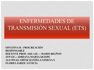 ENFERMEDADES DE
TRANSMISIÓN SEXUAL (ETS)
OPTATIVA II : PROCREACIÓN
RESPONSABLE
DOCENTE PROF. ADJ. LIC. : MARIO BIGÑON
JTP LIC.: ADRIANA MARTA QUISPE
ALUMNAS: ORTIZ DANIELA GIMENAY
FLORES JARED LETICIA
 
