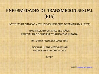 ENFERMEDADES DE TRANSMICION SEXUAL
(ETS)
INSTITUTO DE CIENCIAS Y ESTUDIOS SUPERIORES DE TAMAULIPAS (ICEST)
BACHILLERATO GENERAL DE 3 AÑOS
ESPECIALIDAD DE HIGIENE Y SALUD COMUNITARIA
DR. OMAR AGUILERA IZAGUIRRE
JOSE LUIS HERNANDEZ GUZMAN
NADIA BELEN IRACHETA DIAZ
6° “K”
FUENTE: etiqueta del cuaderno
 