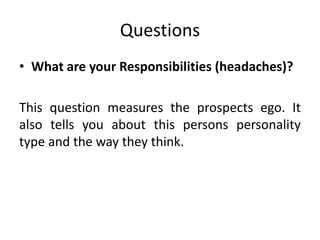 Questions
• What are your Responsibilities (headaches)?
This question measures the prospects ego. It
also tells you about this persons personality
type and the way they think.
 