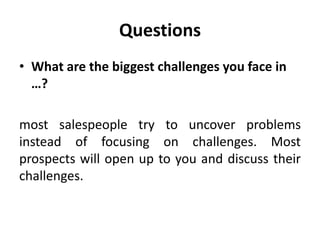 Questions
• What are the biggest challenges you face in
…?
most salespeople try to uncover problems
instead of focusing on challenges. Most
prospects will open up to you and discuss their
challenges.
 