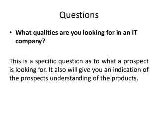 Questions
• What qualities are you looking for in an IT
company?
This is a specific question as to what a prospect
is looking for. It also will give you an indication of
the prospects understanding of the products.
 