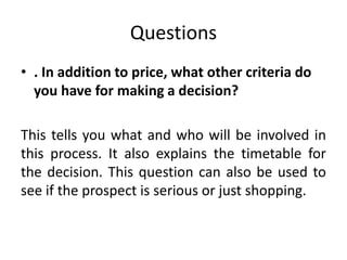 Questions
• . In addition to price, what other criteria do
you have for making a decision?
This tells you what and who will be involved in
this process. It also explains the timetable for
the decision. This question can also be used to
see if the prospect is serious or just shopping.
 