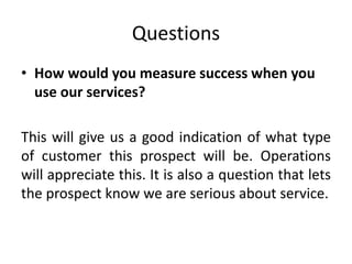 Questions
• How would you measure success when you
use our services?
This will give us a good indication of what type
of customer this prospect will be. Operations
will appreciate this. It is also a question that lets
the prospect know we are serious about service.
 
