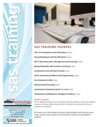 SAS TrAining CourSeS
                                     SAS I: An Introduction to the SAS System (3 days)

                                     Generating Reports with the SAS System (1 day)

                                     SAS II: Data Preparation, Management and Processing (3 days)

                                     Manipulating Data with Functions and Arrays (1 day)

                                     Introduction to the SAS Macro Facility (1 day)

                                     SAS III: Advanced and Efficient SAS Programming (2 days)

                                     An Introduction to SQL (1 day)

                                     Advanced SQL Processing (1 day)

                                     Introduction to Enterprise Guide 4.1 or 4.2 (1 day)

                                     Introduction to SAS/Business Intelligence Platform (2 days)

                                     Custom Courses
                                     Elite is capable of providing custom training by combining components of the above standard
                                     courses as well as providing training for other SAS products not specifically listed in our
                                     standard course offerings.
3401 Enterprise Parkway, Suite 340
     Beachwood, OH 44122
      Phone: 440.943.4575            All courses are a combination of lecture, demonstration and hands-on work-
       Fax: 440.943.4822             shops. Lecture notes, handouts and workshop materials are provided for
        www.elite-ts.com             students.
 