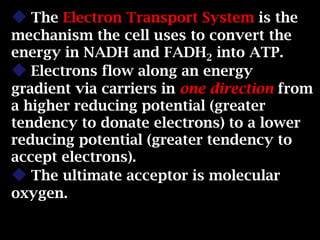  The Electron Transport System is the
mechanism the cell uses to convert the
energy in NADH and FADH2 into ATP.
 Electrons flow along an energy
gradient via carriers in one direction from
a higher reducing potential (greater
tendency to donate electrons) to a lower
reducing potential (greater tendency to
accept electrons).
 The ultimate acceptor is molecular
oxygen.
 