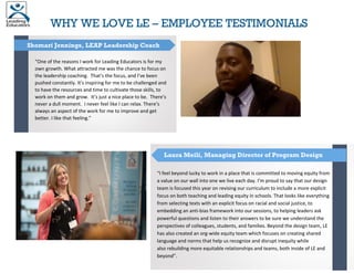 WHY WE LOVE LE – EMPLOYEE TESTIMONIALS
“One of the reasons I work for Leading Educators is for my
own growth. What attracted me was the chance to focus on
the leadership coaching. That’s the focus, and I’ve been
pushed constantly. It’s inspiring for me to be challenged and
to have the resources and time to cultivate those skills, to
work on them and grow. It’s just a nice place to be. There’s
never a dull moment. I never feel like I can relax. There’s
always an aspect of the work for me to improve and get
better. I like that feeling.”
Shomari Jennings, LEAP Leadership Coach
“I feel beyond lucky to work in a place that is committed to moving equity from
a value on our wall into one we live each day. I’m proud to say that our design
team is focused this year on revising our curriculum to include a more explicit
focus on both teaching and leading equity in schools. That looks like everything
from selecting texts with an explicit focus on racial and social justice, to
embedding an anti-bias framework into our sessions, to helping leaders ask
powerful questions and listen to their answers to be sure we understand the
perspectives of colleagues, students, and families. Beyond the design team, LE
has also created an org-wide equity team which focuses on creating shared
language and norms that help us recognize and disrupt inequity while
also rebuilding more equitable relationships and teams, both inside of LE and
beyond”.
Laura Meili, Managing Director of Program Design
 