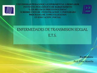 Facilitadora:
Prof. Ylma Montilla
ENFERMEDADES DE TRANSMISION SEXUAL
E.T.S.
UNIVERSIDAD PEDAGÓGICA EXPERIMENTAL LIBERTADOR
INSTITUTO PEDAGÓGICO DE BARQUISIMETO
“LUIS BELTRÁN PRIETO FIGUEROA”
SUBDIRECCIÓN DE INVESTIGACION Y POSTGRADO
PROGRAMA DE ESPECIALIZACION
EN EDUCACIÓN INICIAL
 