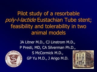 Pilot study of a resorbable
poly-l-lactide Eustachian Tube stent;
  feasibility and tolerability in two
             animal models
      JA Litner M.D., CJ Linstrom M.D.,
      P Presti, MD, CA Silverman Ph.D.,
              S McCormick M.D.,
          GP Yu M.D., J Arigo M.D.
 
